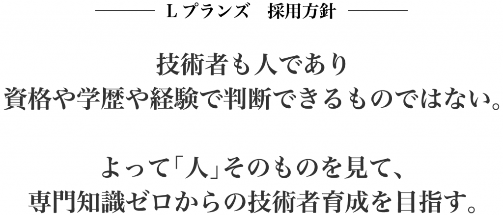 Lプランズ　採用方針　技術者も人であり資格や学歴や経験で判断できるものではない。　よって「人」そのものを見て、専門知識ゼロからの技術者育成を目指す。